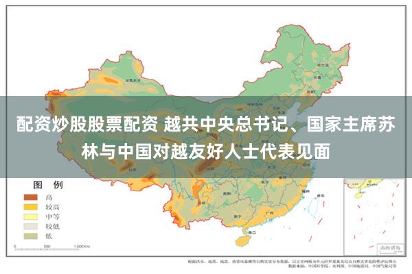配资炒股股票配资 越共中央总书记、国家主席苏林与中国对越友好人士代表见面