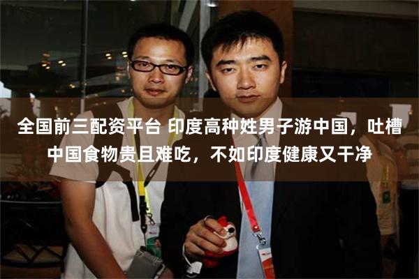 全国前三配资平台 印度高种姓男子游中国，吐槽中国食物贵且难吃，不如印度健康又干净