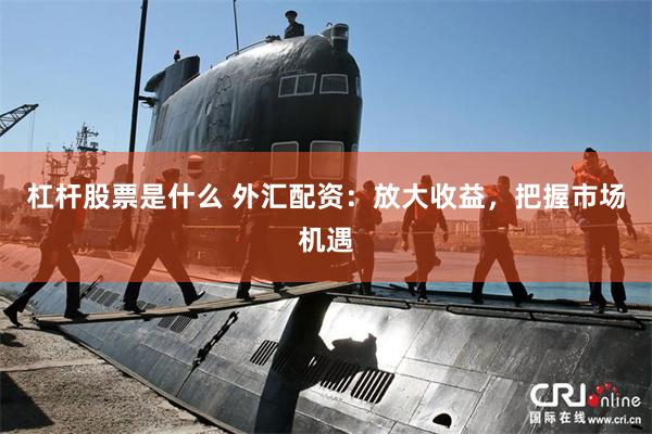 杠杆股票是什么 外汇配资：放大收益，把握市场机遇