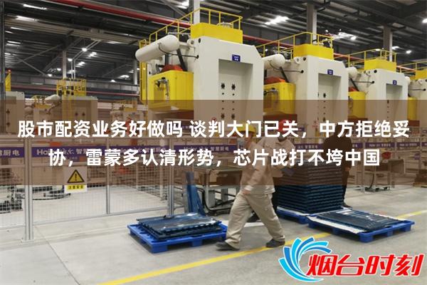 股市配资业务好做吗 谈判大门已关，中方拒绝妥协，雷蒙多认清形势，芯片战打不垮中国