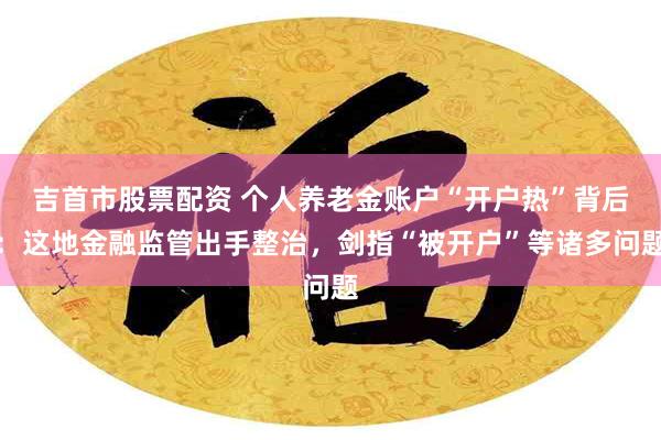 吉首市股票配资 个人养老金账户“开户热”背后：这地金融监管出手整治，剑指“被开户”等诸多问题