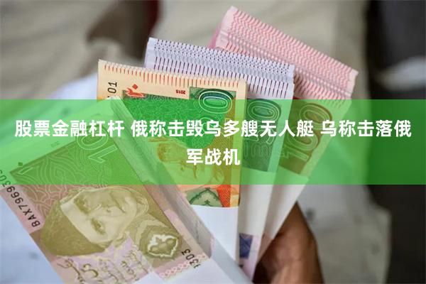 股票金融杠杆 俄称击毁乌多艘无人艇 乌称击落俄军战机