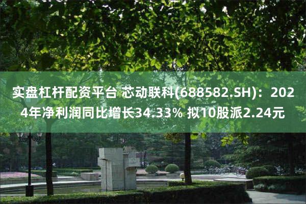 实盘杠杆配资平台 芯动联科(688582.SH)：2024年净利润同比增长34.33% 拟10股派2.24元