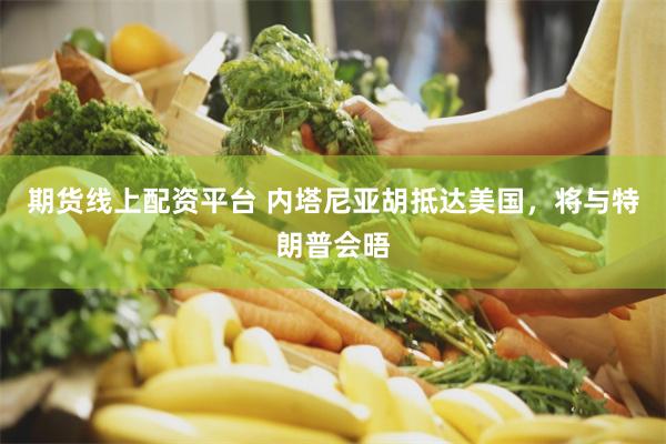 期货线上配资平台 内塔尼亚胡抵达美国，将与特朗普会晤