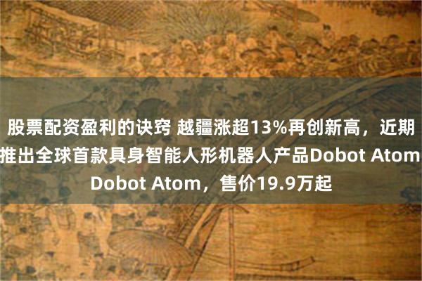 股票配资盈利的诀窍 越疆涨超13%再创新高，近期获纳入港股通！推出全球首款具身智能人形机器人产品Dobot Atom，售价19.9万起