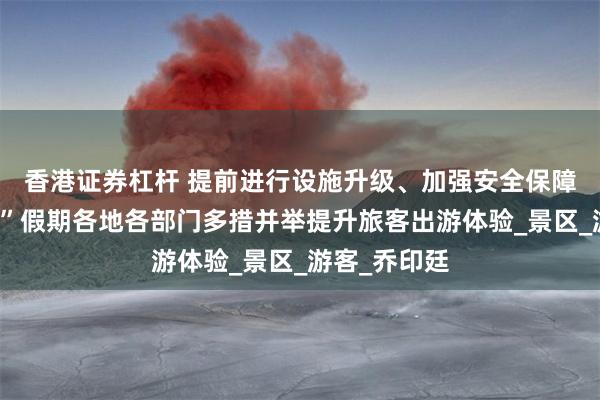 香港证券杠杆 提前进行设施升级、加强安全保障……“五一”假期各地各部门多措并举提升旅客出游体验_景区_游客_乔印廷