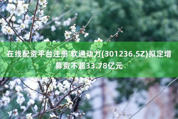 在线配资平台注册 软通动力(301236.SZ)拟定增募资不超33.78亿元