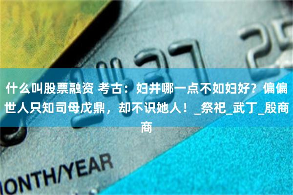 什么叫股票融资 考古：妇井哪一点不如妇好？偏偏世人只知司母戊鼎，却不识她人！_祭祀_武丁_殷商