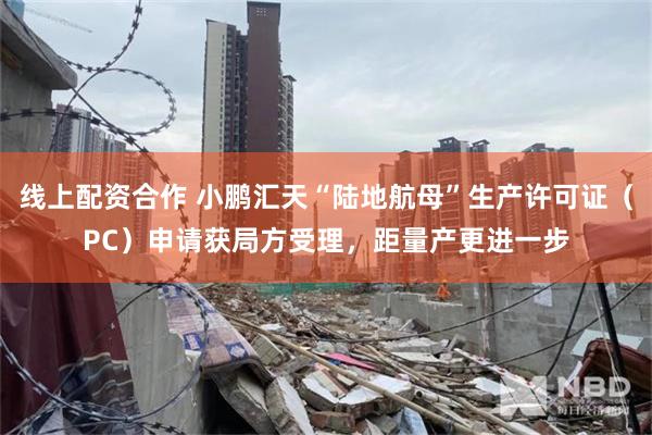 线上配资合作 小鹏汇天“陆地航母”生产许可证（PC）申请获局方受理，距量产更进一步