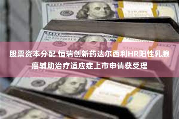 股票资本分配 恒瑞创新药达尔西利HR阳性乳腺癌辅助治疗适应症上市申请获受理