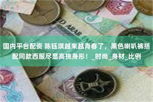 国内平台配资 陈钰琪越来越青春了，黑色喇叭裤搭配同款西服尽显高挑身形！_时尚_身材_比例
