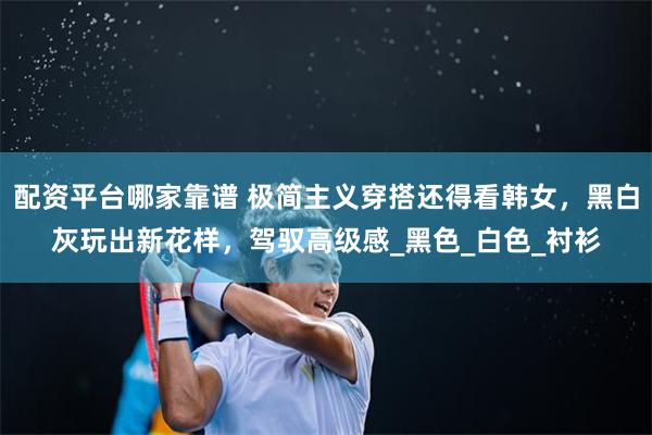 配资平台哪家靠谱 极简主义穿搭还得看韩女，黑白灰玩出新花样，驾驭高级感_黑色_白色_衬衫