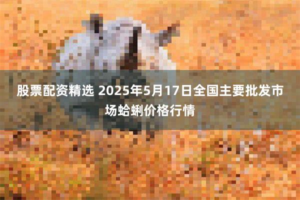 股票配资精选 2025年5月17日全国主要批发市场蛤蜊价格行情