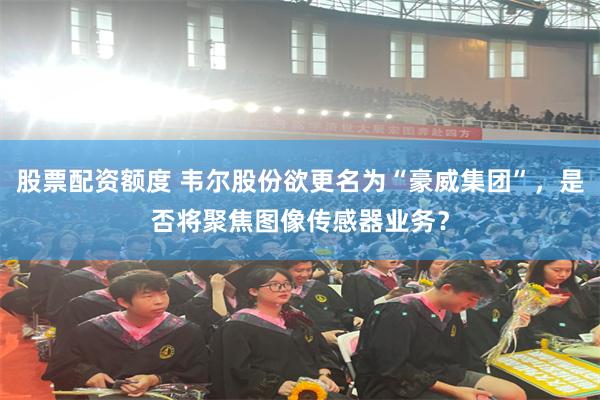 股票配资额度 韦尔股份欲更名为“豪威集团”，是否将聚焦图像传感器业务？