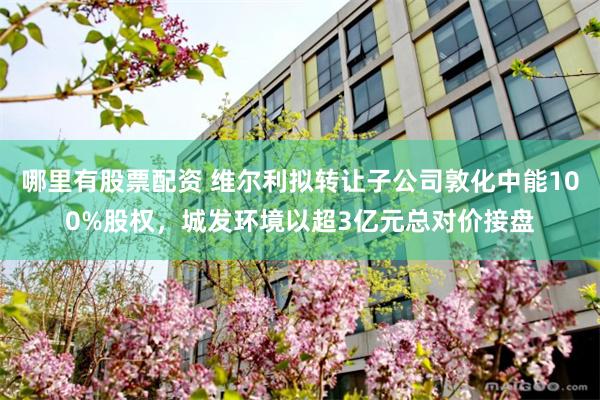 哪里有股票配资 维尔利拟转让子公司敦化中能100%股权，城发环境以超3亿元总对价接盘
