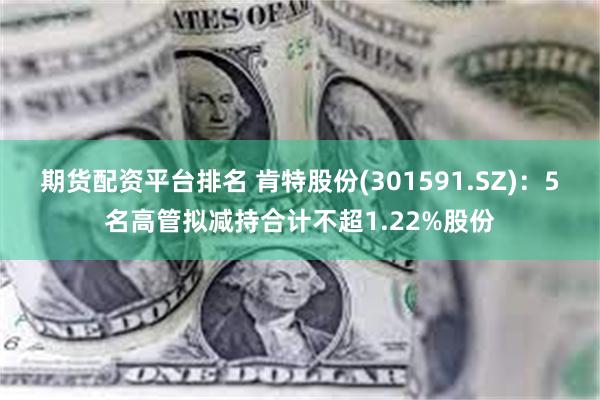 期货配资平台排名 肯特股份(301591.SZ)：5名高管拟减持合计不超1.22%股份