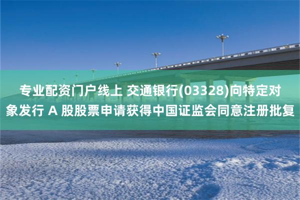 专业配资门户线上 交通银行(03328)向特定对象发行 A 股股票申请获得中国证监会同意注册批复