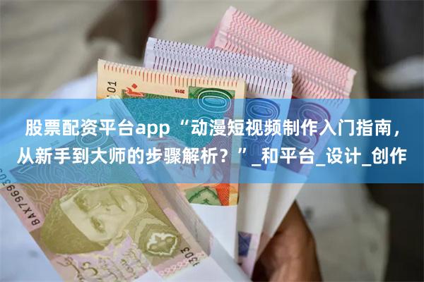 股票配资平台app “动漫短视频制作入门指南，从新手到大师的步骤解析？”_和平台_设计_创作