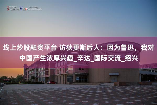 线上炒股融资平台 访狄更斯后人：因为鲁迅，我对中国产生浓厚兴趣_辛达_国际交流_绍兴