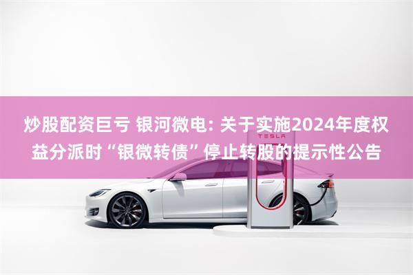 炒股配资巨亏 银河微电: 关于实施2024年度权益分派时“银微转债”停止转股的提示性公告