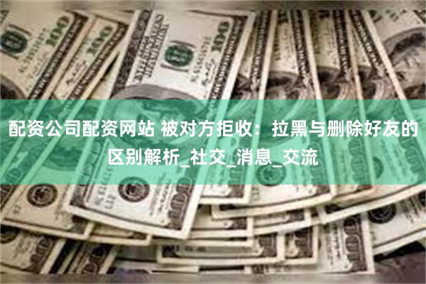 配资公司配资网站 被对方拒收：拉黑与删除好友的区别解析_社交_消息_交流