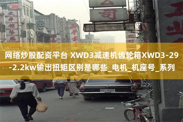 网络炒股配资平台 XWD3减速机齿轮箱XWD3-29-2.2kw输出扭矩区别是哪些_电机_机座号_系列