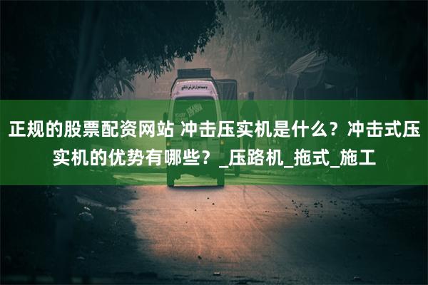 正规的股票配资网站 冲击压实机是什么？冲击式压实机的优势有哪些？_压路机_拖式_施工