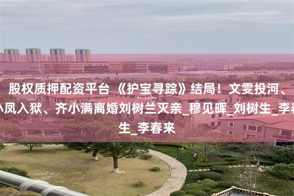 股权质押配资平台 《护宝寻踪》结局！文雯投河、何小凤入狱、齐小满离婚刘树兰灭亲_穆见晖_刘树生_李春来