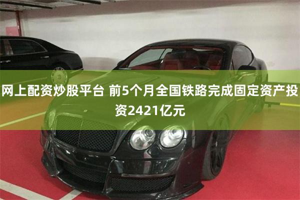 网上配资炒股平台 前5个月全国铁路完成固定资产投资2421亿元