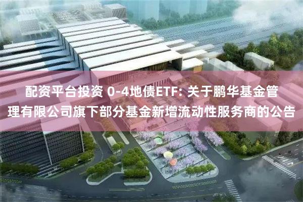 配资平台投资 0-4地债ETF: 关于鹏华基金管理有限公司旗下部分基金新增流动性服务商的公告