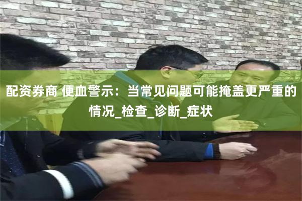 配资券商 便血警示：当常见问题可能掩盖更严重的情况_检查_诊断_症状