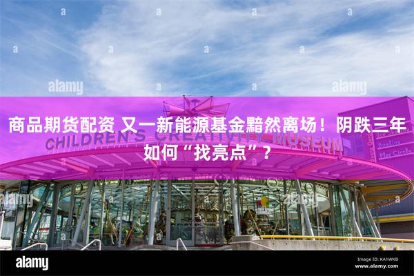商品期货配资 又一新能源基金黯然离场！阴跌三年如何“找亮点”？