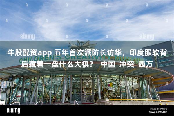 牛股配资app 五年首次派防长访华，印度服软背后藏着一盘什么大棋？_中国_冲突_西方