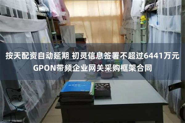 按天配资自动延期 初灵信息签署不超过6441万元GPON带频企业网关采购框架合同