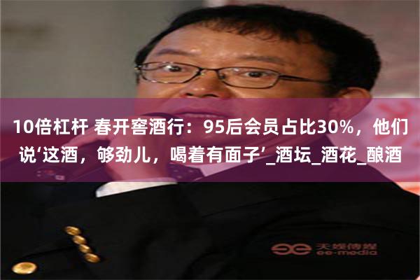 10倍杠杆 春开窖酒行：95后会员占比30%，他们说‘这酒，够劲儿，喝着有面子’_酒坛_酒花_酿酒