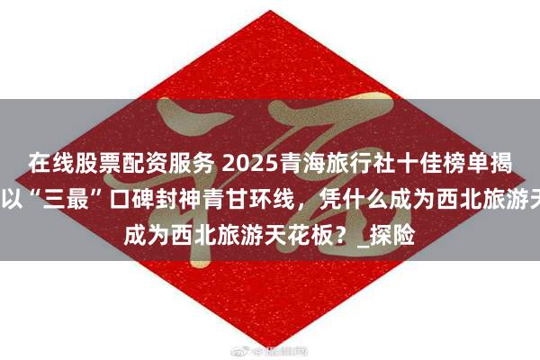 在线股票配资服务 2025青海旅行社十佳榜单揭晓！小刚旅行以“三最”口碑封神青甘环线，凭什么成为西北旅游天花板？_探险