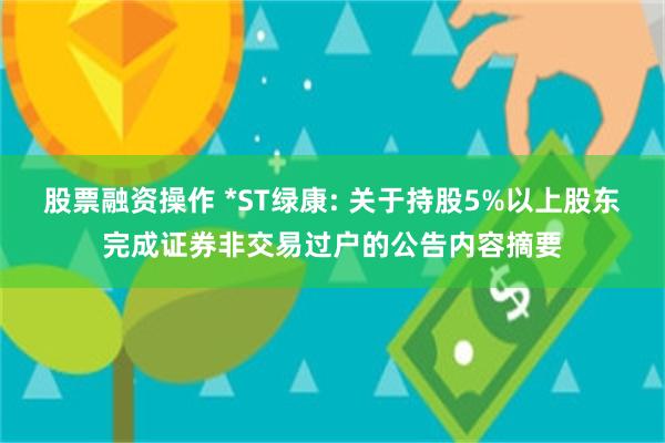 股票融资操作 *ST绿康: 关于持股5%以上股东完成证券非交易过户的公告内容摘要