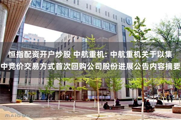 恒指配资开户炒股 中航重机: 中航重机关于以集中竞价交易方式首次回购公司股份进展公告内容摘要