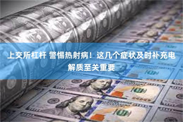 上交所杠杆 警惕热射病！这几个症状及时补充电解质至关重要