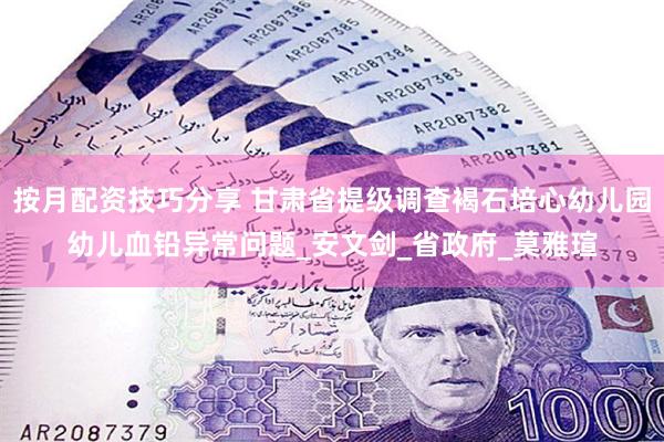 按月配资技巧分享 甘肃省提级调查褐石培心幼儿园幼儿血铅异常问题_安文剑_省政府_莫雅瑄