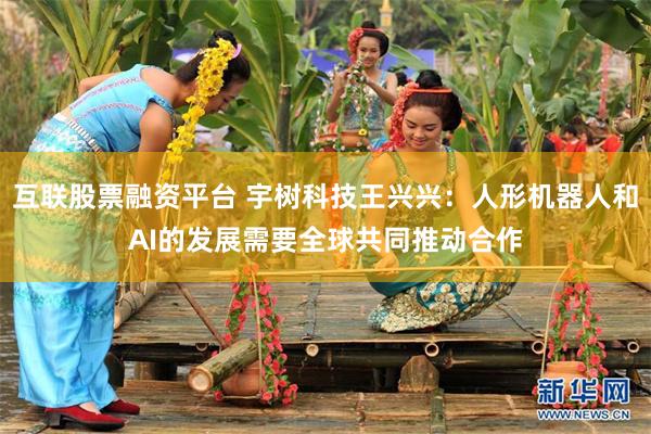 互联股票融资平台 宇树科技王兴兴：人形机器人和AI的发展需要全球共同推动合作