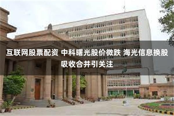 互联网股票配资 中科曙光股价微跌 海光信息换股吸收合并引关注