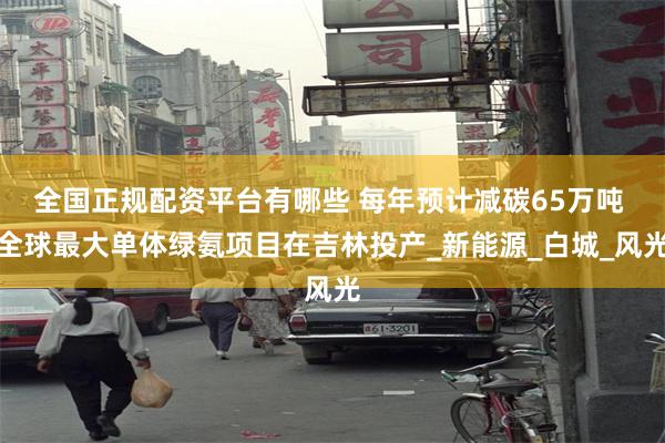 全国正规配资平台有哪些 每年预计减碳65万吨 全球最大单体绿氨项目在吉林投产_新能源_白城_风光