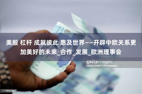 美股 杠杆 成就彼此 惠及世界——开辟中欧关系更加美好的未来_合作_发展_欧洲理事会