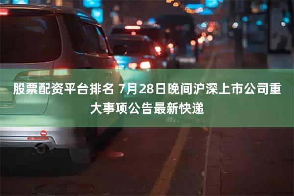 股票配资平台排名 7月28日晚间沪深上市公司重大事项公告最新快递
