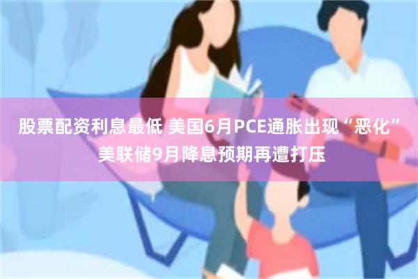 股票配资利息最低 美国6月PCE通胀出现“恶化” 美联储9月降息预期再遭打压