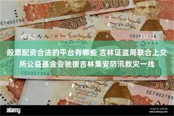 股票配资合法的平台有哪些 吉林证监局联合上交所公益基金会驰援吉林集安防汛救灾一线