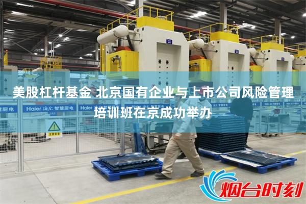 美股杠杆基金 北京国有企业与上市公司风险管理培训班在京成功举办