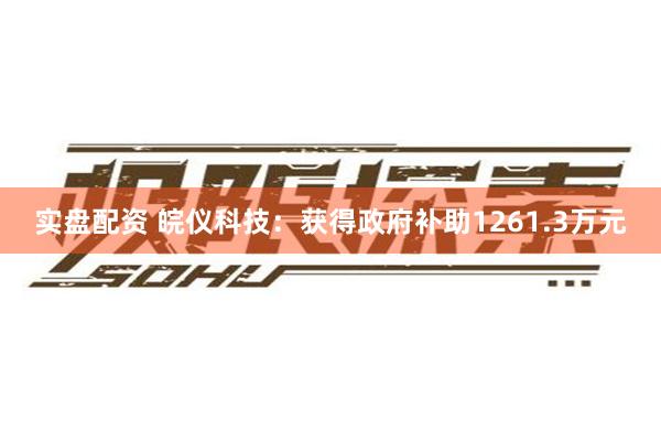 实盘配资 皖仪科技：获得政府补助1261.3万元