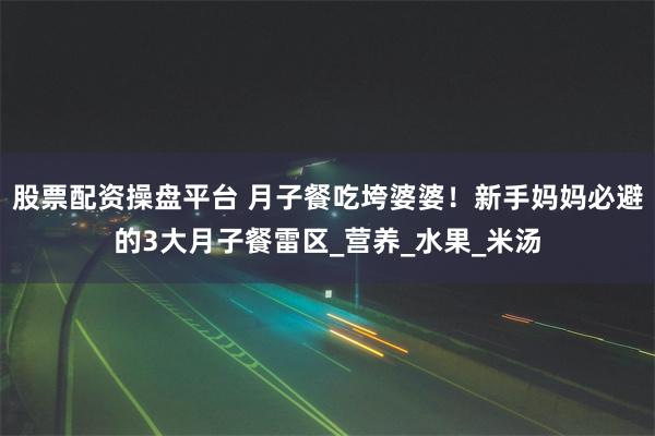 股票配资操盘平台 月子餐吃垮婆婆！新手妈妈必避的3大月子餐雷区_营养_水果_米汤
